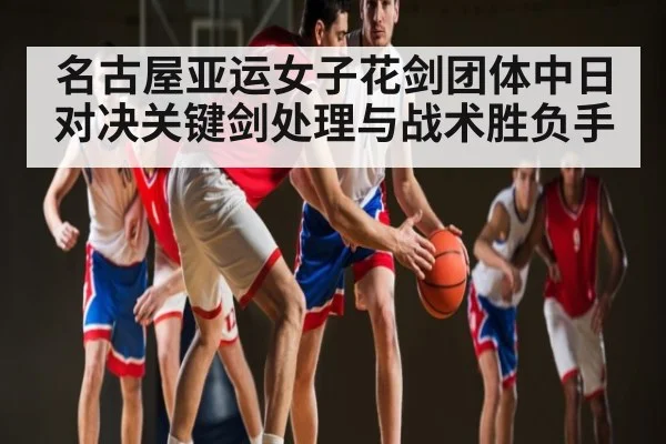 名古屋亚运女子花剑团体中日对决关键剑处理与战术胜负手