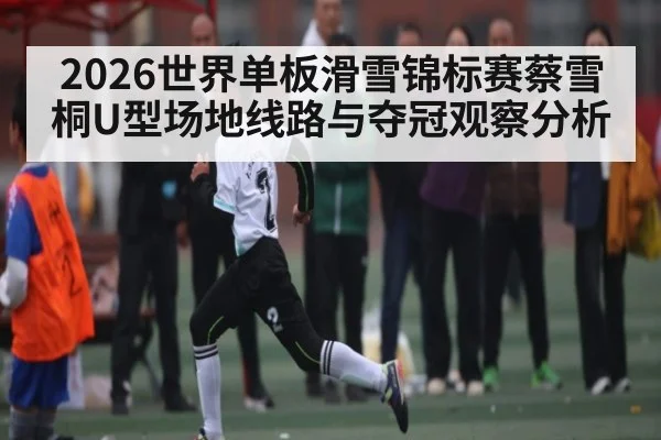 2026世界单板滑雪锦标赛蔡雪桐U型场地线路与夺冠观察分析