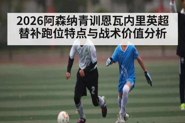 2026阿森纳青训恩瓦内里英超替补跑位特点与战术价值分析